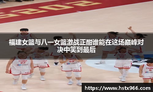 福建女篮与八一女篮激战正酣谁能在这场巅峰对决中笑到最后